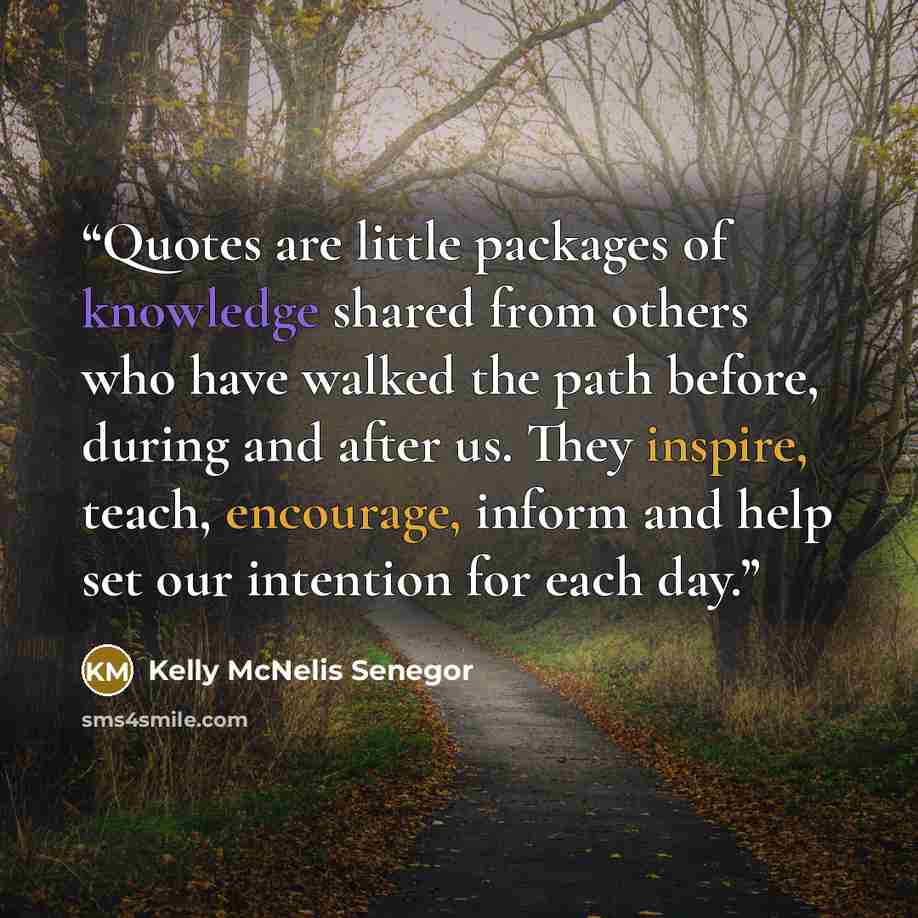 “Quotes are little packages of knowledge shared from others who have walked the path before, during and after us. They inspire, teach, encourage, inform and help set our intention for each day.” quote by Kelly McNelis Senegor