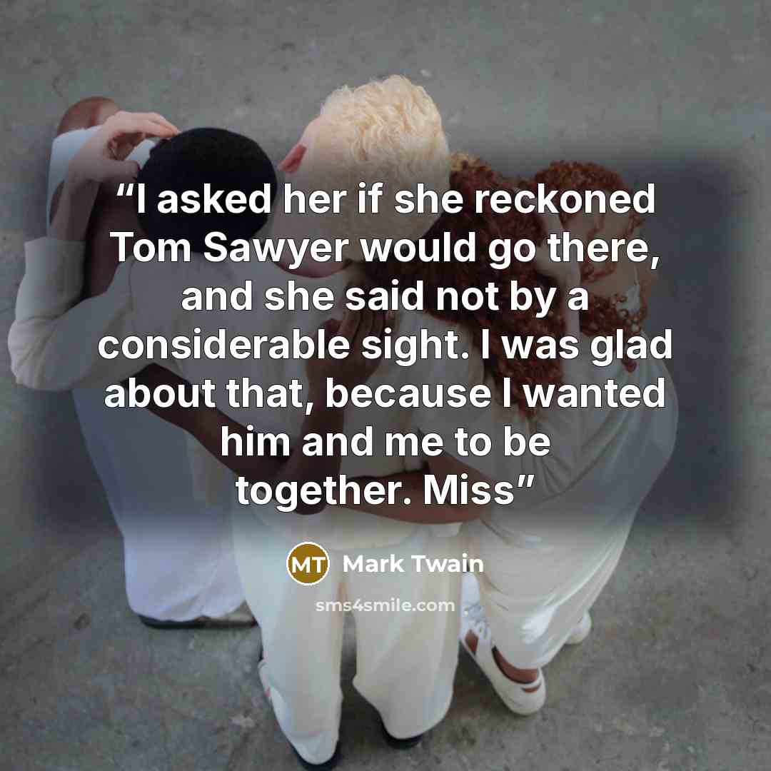 “I asked her if she reckoned Tom Sawyer would go there, and she said not by a considerable sight. I was glad about that, because I wanted him and me to be together. Miss” quote by Mark Twain