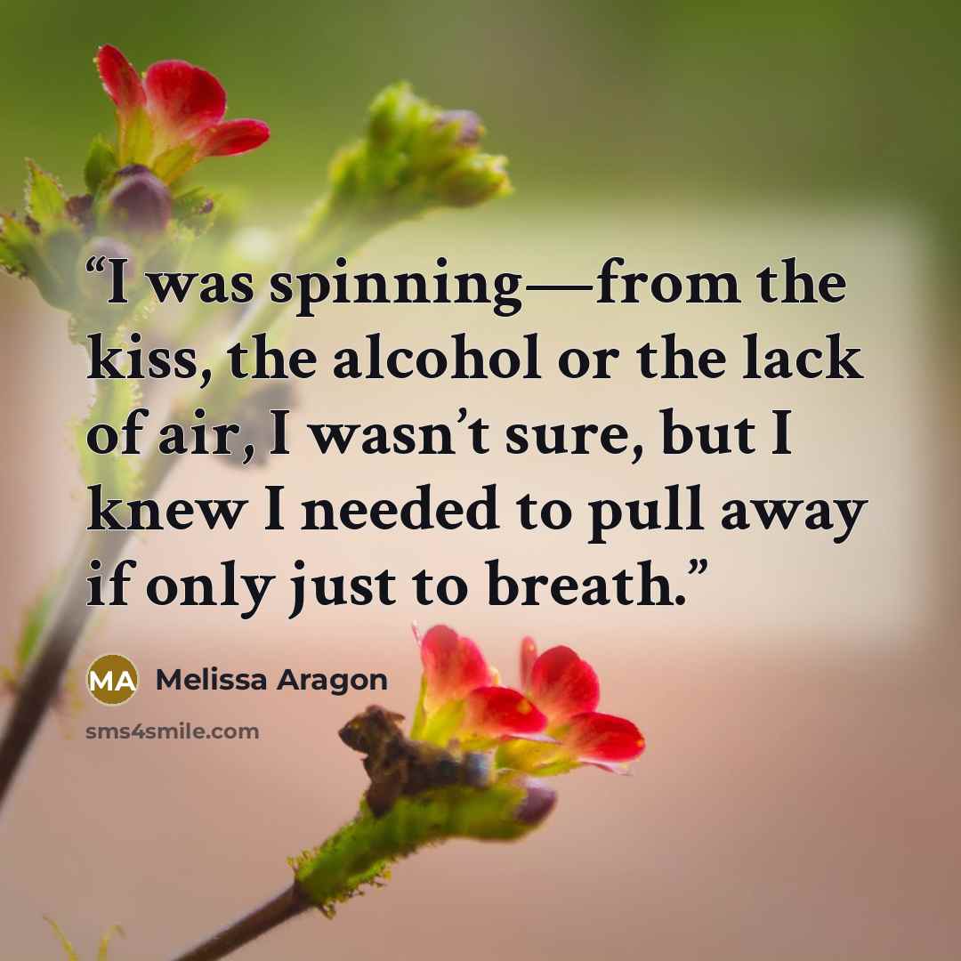“I was spinning—from the kiss, the alcohol or the lack of air, I wasn’t sure, but I knew I needed to pull away if only just to breath.” quote by Melissa Aragon