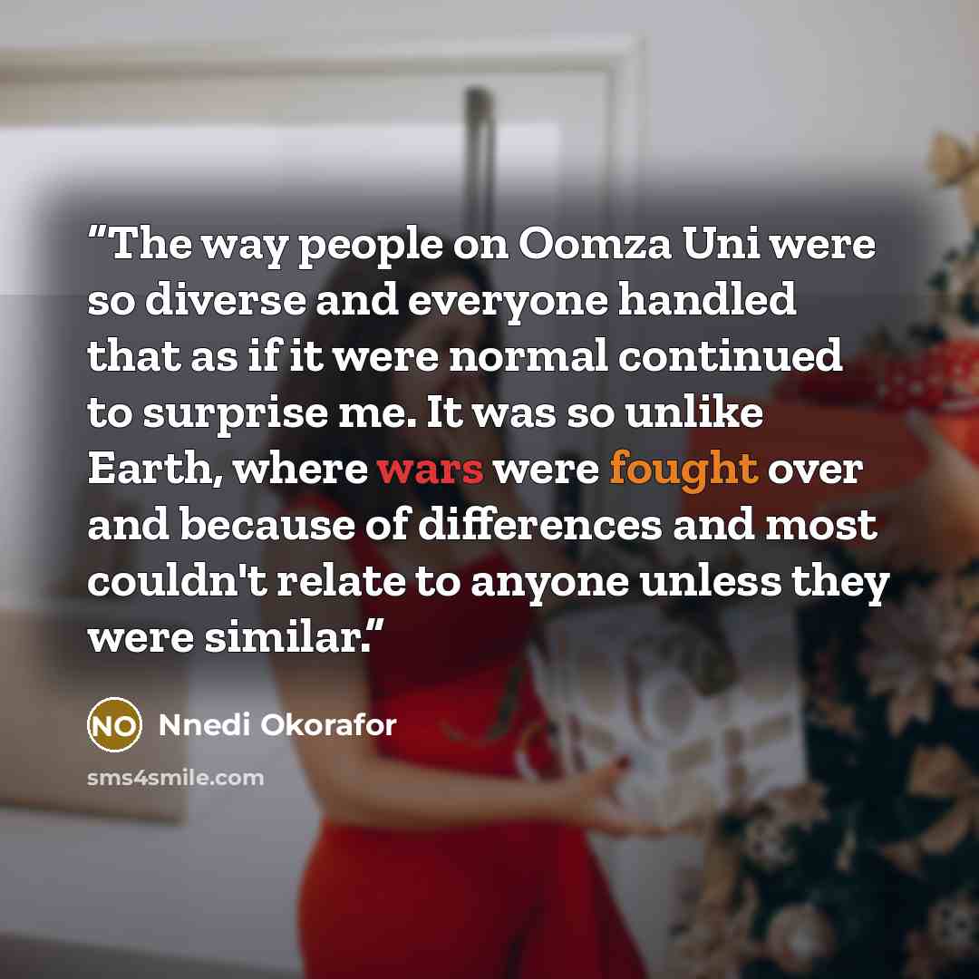 “The way people on Oomza Uni were so diverse and everyone handled that as if it were normal continued to surprise me. It was so unlike Earth, where wars were fought over and because of differences and most couldn't relate to anyone unless they were similar.” quote by Nnedi Okorafor
