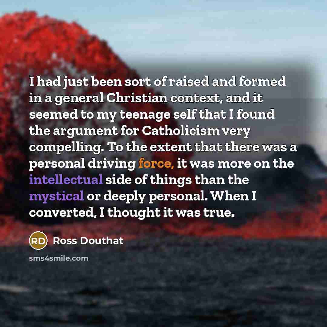 “I had just been sort of raised and formed in a general Christian context, and it seemed to my teenage self that I found the argument for Catholicism very compelling. To the extent that there was a personal driving force, it was more on the intellectual side of things than the mystical or deeply…” quote by Ross Douthat