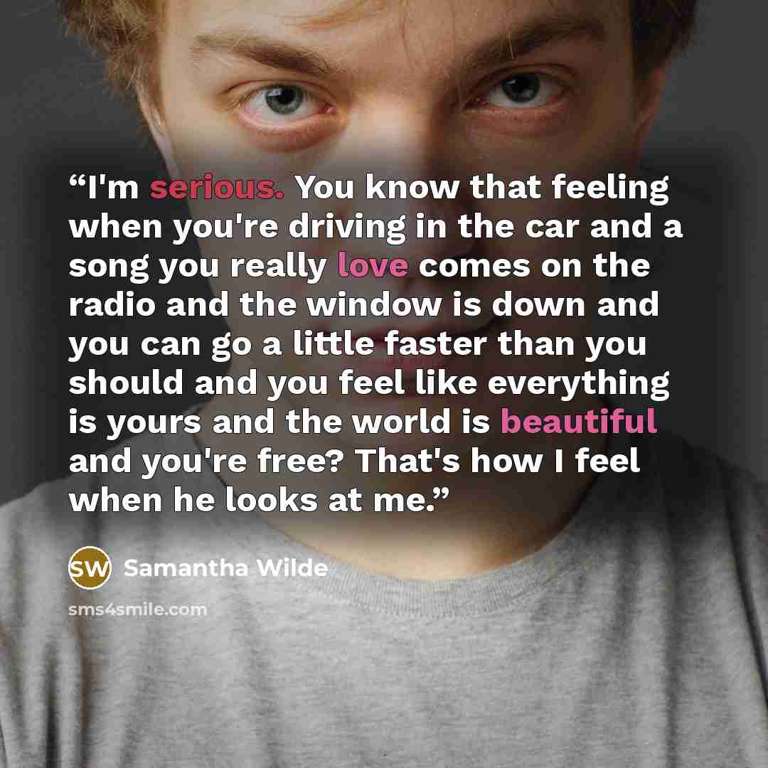 “I'm serious. You know that feeling when you're driving in the car and a song you really love comes on the radio and the window is down and you can go a little faster than you should and you feel like everything is yours and the world is beautiful and you're free? That's how I feel when he looks at…” quote by Samantha Wilde