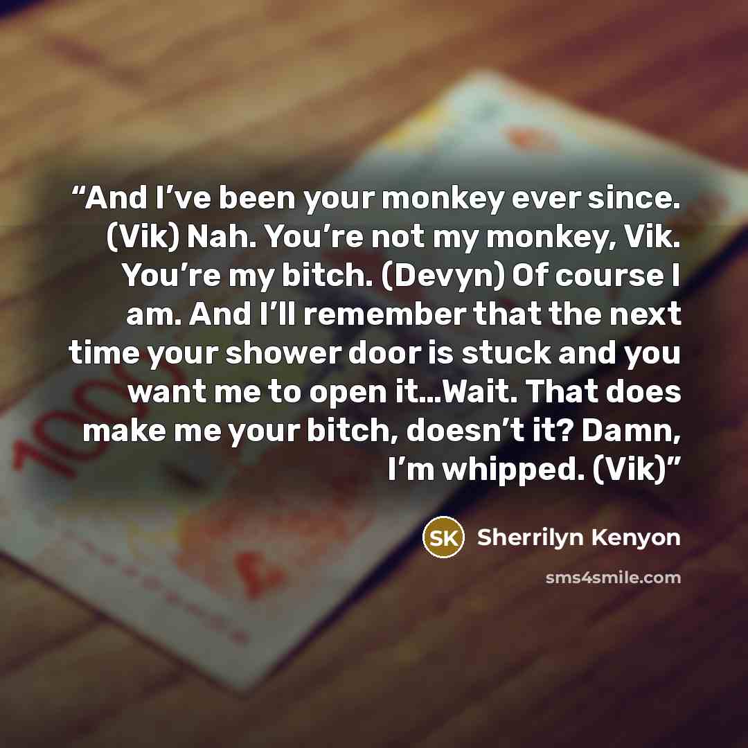 “And I’ve been your monkey ever since. (Vik) Nah. You’re not my monkey, Vik. You’re my bitch. (Devyn) Of course I am. And I’ll remember that the next time your shower door is stuck and you want me to open it…Wait. That does make me your bitch, doesn’t it? Damn, I’m whipped. (Vik)” quote by Sherrilyn Kenyon