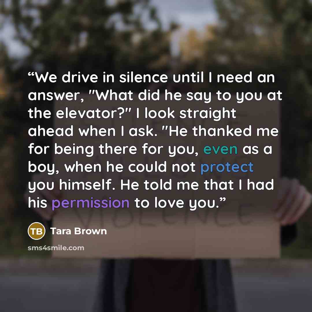 “We drive in silence until I need an answer, "What did he say to you at the elevator?" I look straight ahead when I ask. "He thanked me for being there for you, even as a boy, when he could not protect you himself. He told me that I had his permission to love you.” quote by Tara Brown