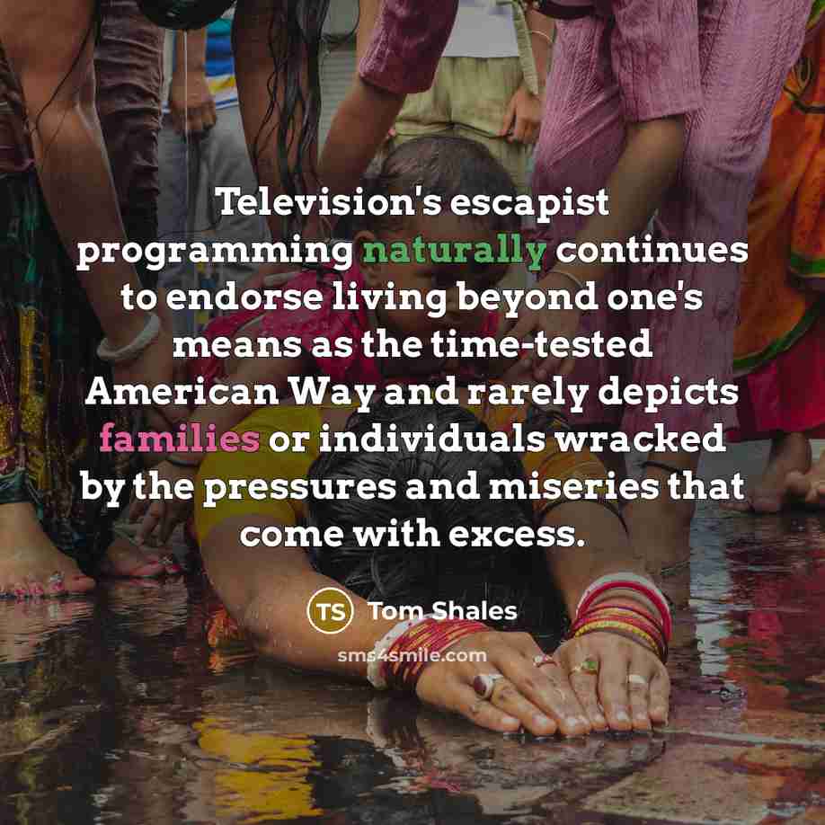 “Television's escapist programming naturally continues to endorse living beyond one's means as the time-tested American Way and rarely depicts families or individuals wracked by the pressures and miseries that come with excess.” quote by Tom Shales