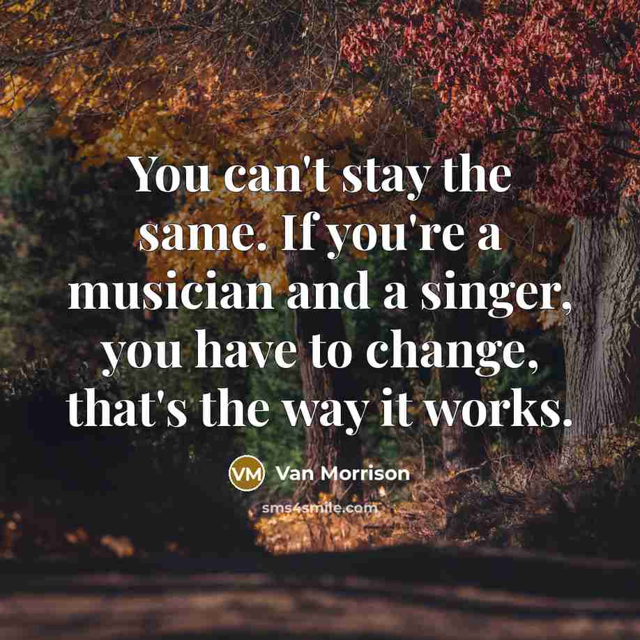 “You can't stay the same. If you're a musician and a singer, you have to change, that's the way it works.” quote by Van Morrison