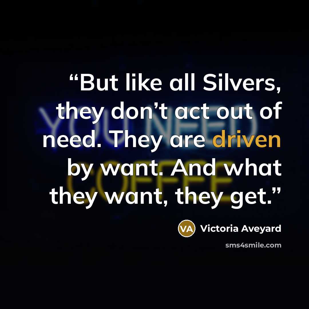 “But like all Silvers, they don’t act out of need. They are driven by want. And what they want, they get.” quote by Victoria Aveyard