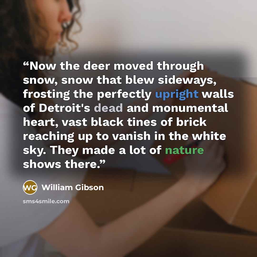 “‎Now the deer moved through snow, snow that blew sideways, frosting the perfectly upright walls of Detroit's dead and monumental heart, vast black tines of brick reaching up to vanish in the white sky. They made a lot of nature shows there.” quote by William Gibson