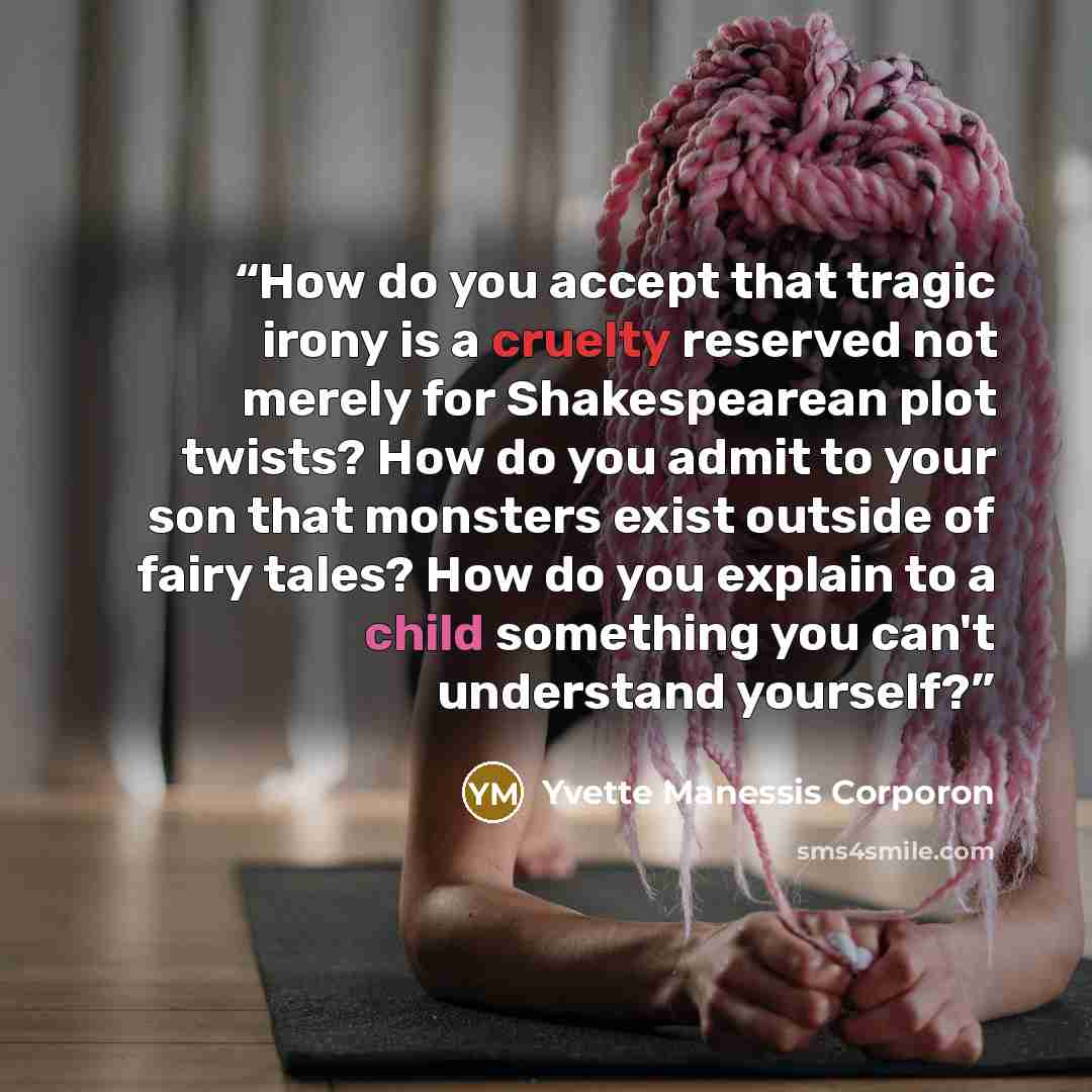 “How do you accept that tragic irony is a cruelty reserved not merely for Shakespearean plot twists? How do you admit to your son that monsters exist outside of fairy tales? How do you explain to a child something you can't understand yourself?” quote by Yvette Manessis Corporon