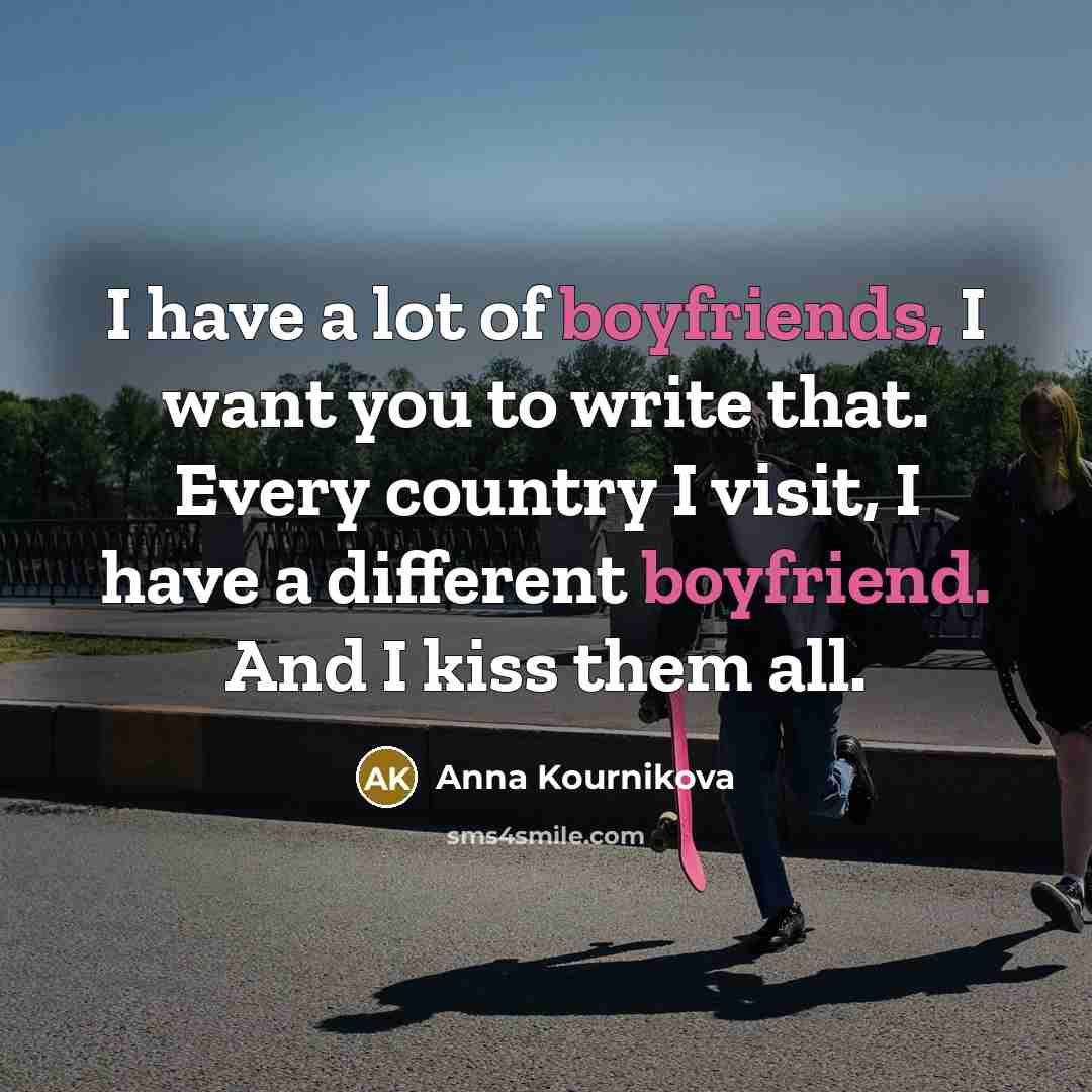 “I have a lot of boyfriends, I want you to write that. Every country I visit, I have a different boyfriend. And I kiss them all.” quote by Anna Kournikova