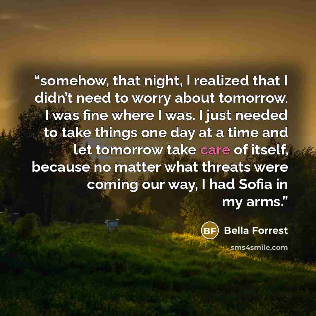 “somehow, that night, I realized that I didn’t need to worry about tomorrow. I was fine where I was. I just needed to take things one day at a time and let tomorrow take care of itself, because no matter what threats were coming our way, I had Sofia in my arms.” quote by Bella Forrest