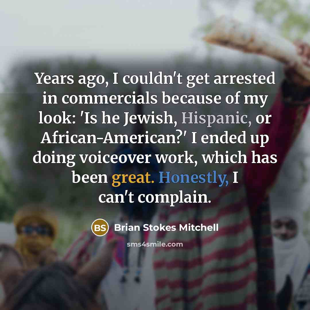 “Years ago, I couldn't get arrested in commercials because of my look: 'Is he Jewish, Hispanic, or African-American?' I ended up doing voiceover work, which has been great. Honestly, I can't complain.” quote by Brian Stokes Mitchell