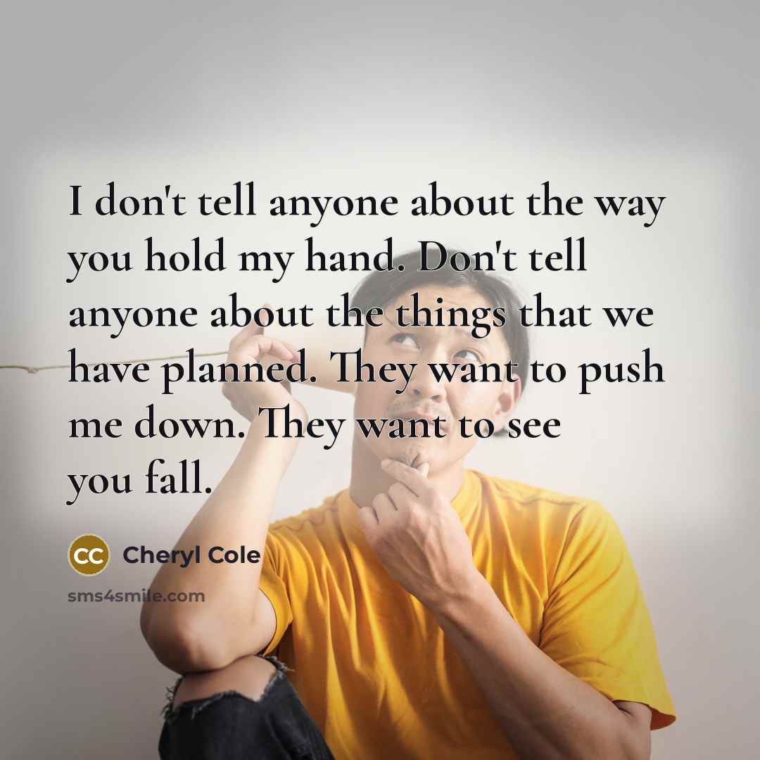 “I don't tell anyone about the way you hold my hand. Don't tell anyone about the things that we have planned. They want to push me down. They want to see you fall.” quote by Cheryl Cole