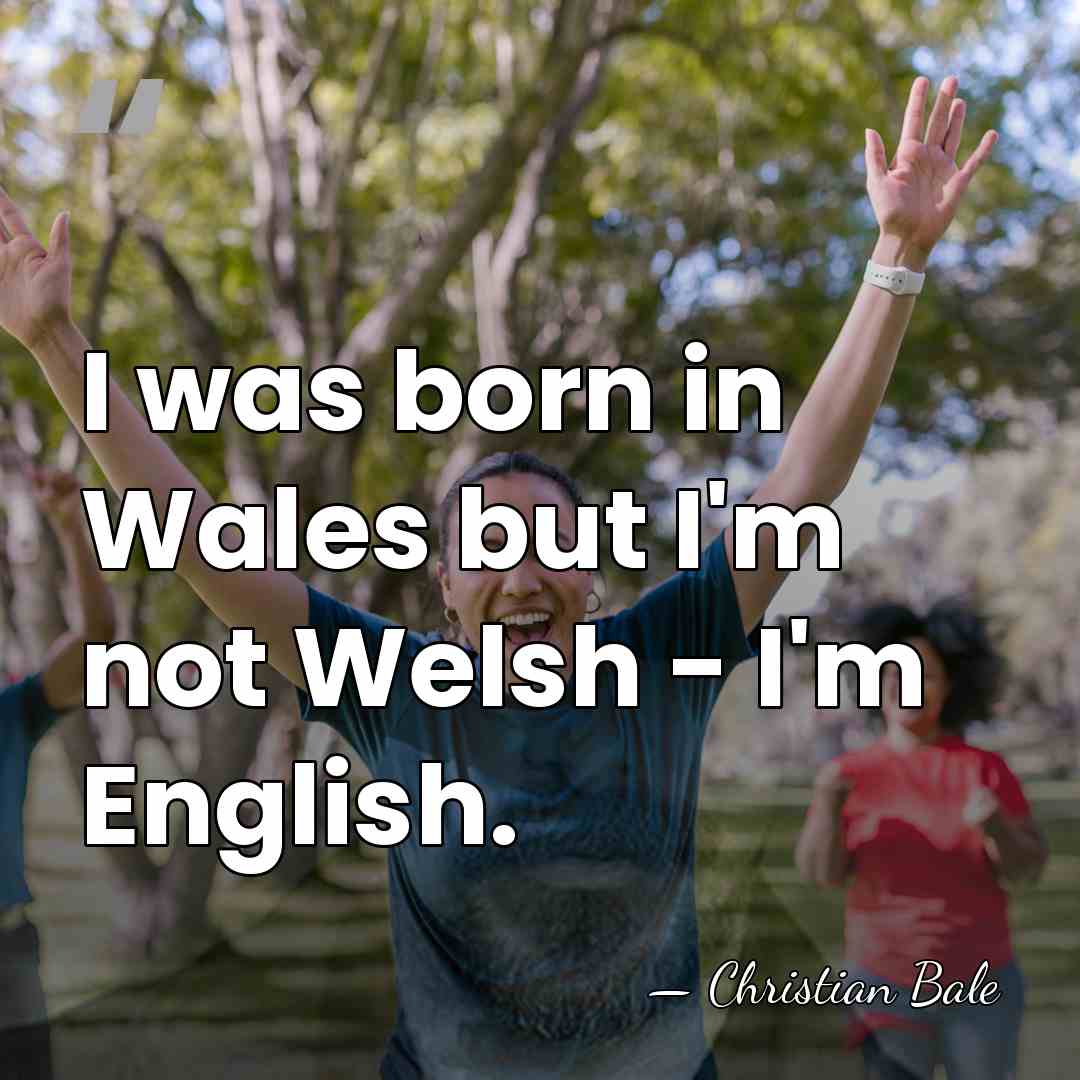 I was born in Wales but I'm not Welsh - I'm English. - Christian Bale