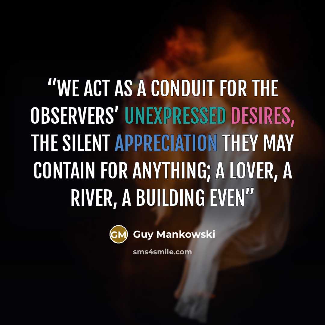“We act as a conduit for the observers’ unexpressed desires, the silent appreciation they may contain for anything; a lover, a river, a building even” quote by Guy Mankowski