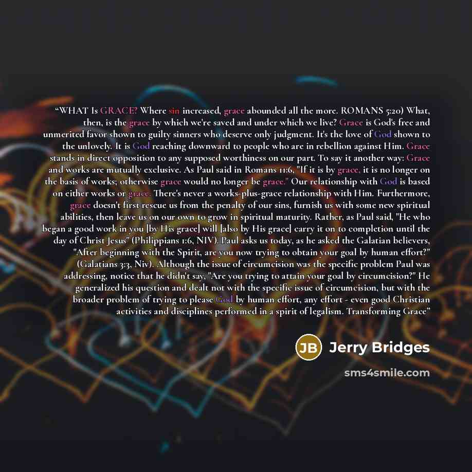 “WHAT Is GRACE? Where sin increased, grace abounded all the more. ROMANS 5:20) What, then, is the grace by which we're saved and under which we live? Grace is God's free and unmerited favor shown to guilty sinners who deserve only judgment. It's the love of God shown to the unlovely. It is God…” quote by Jerry Bridges