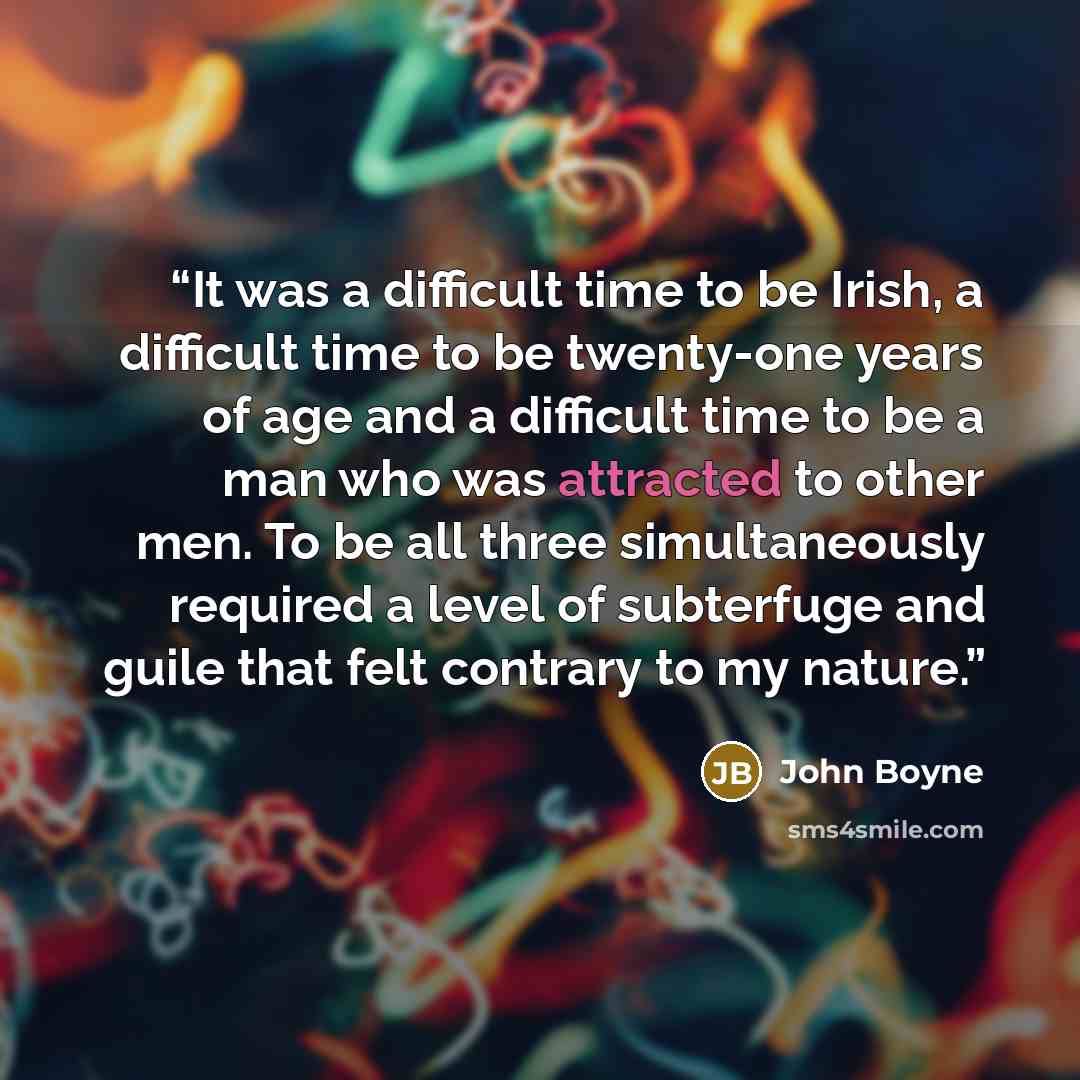 “It was a difficult time to be Irish, a difficult time to be twenty-one years of age and a difficult time to be a man who was attracted to other men. To be all three simultaneously required a level of subterfuge and guile that felt contrary to my nature.” quote by John Boyne