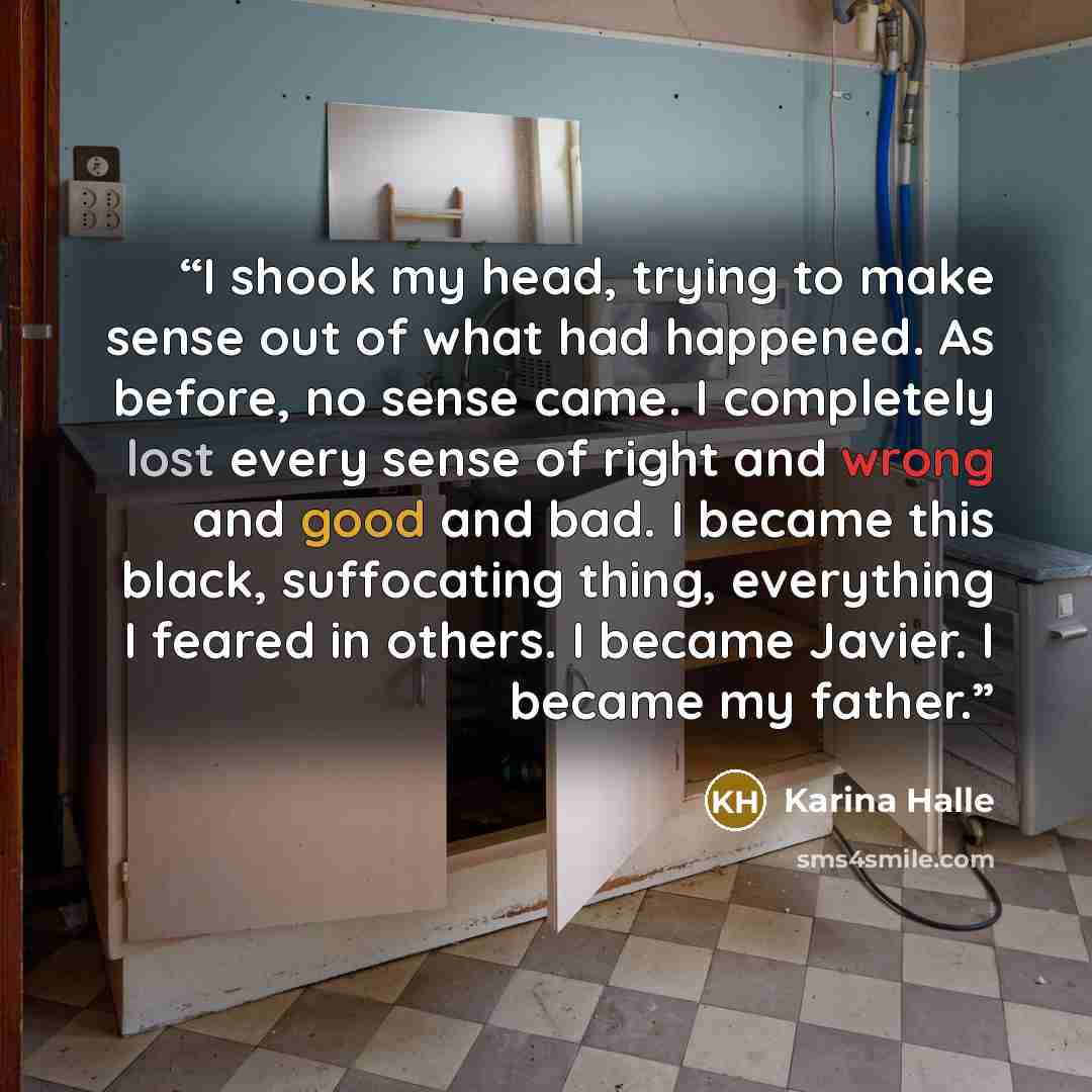 “I shook my head, trying to make sense out of what had happened. As before, no sense came. I completely lost every sense of right and wrong and good and bad. I became this black, suffocating thing, everything I feared in others. I became Javier. I became my father.” quote by Karina Halle