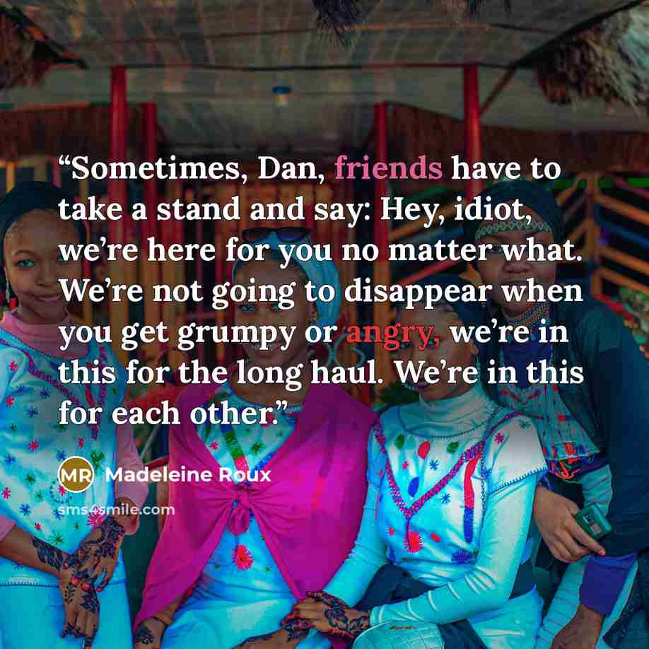 “Sometimes, Dan, friends have to take a stand and say: Hey, idiot, we’re here for you no matter what. We’re not going to disappear when you get grumpy or angry, we’re in this for the long haul. We’re in this for each other.” quote by Madeleine Roux