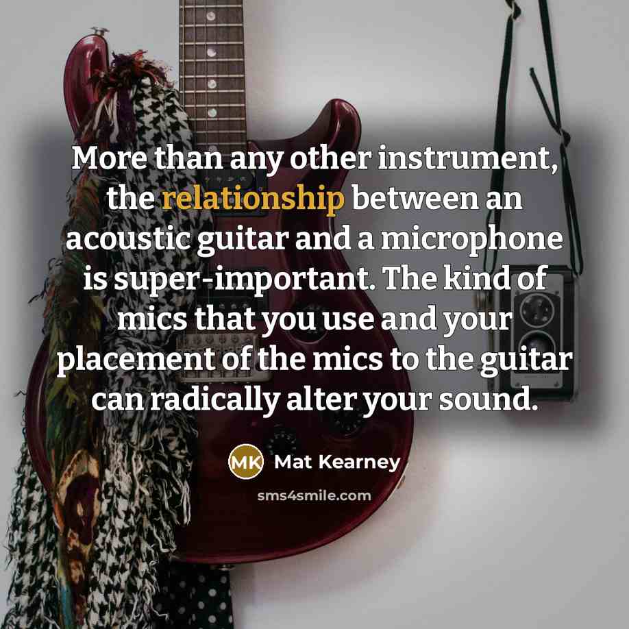 “More than any other instrument, the relationship between an acoustic guitar and a microphone is super-important. The kind of mics that you use and your placement of the mics to the guitar can radically alter your sound.” quote by Mat Kearney