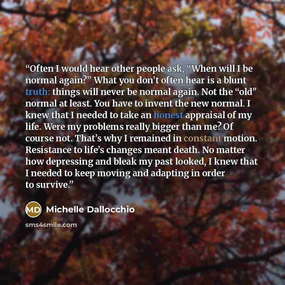 “Often I would hear other people ask, “When will I be normal again?” What you don’t often hear is a blunt truth: things will never be normal again. Not the “old" normal at least. You have to invent the new normal. I knew that I needed to take an honest appraisal of my life. Were my problems really…” quote by Michelle Dallocchio