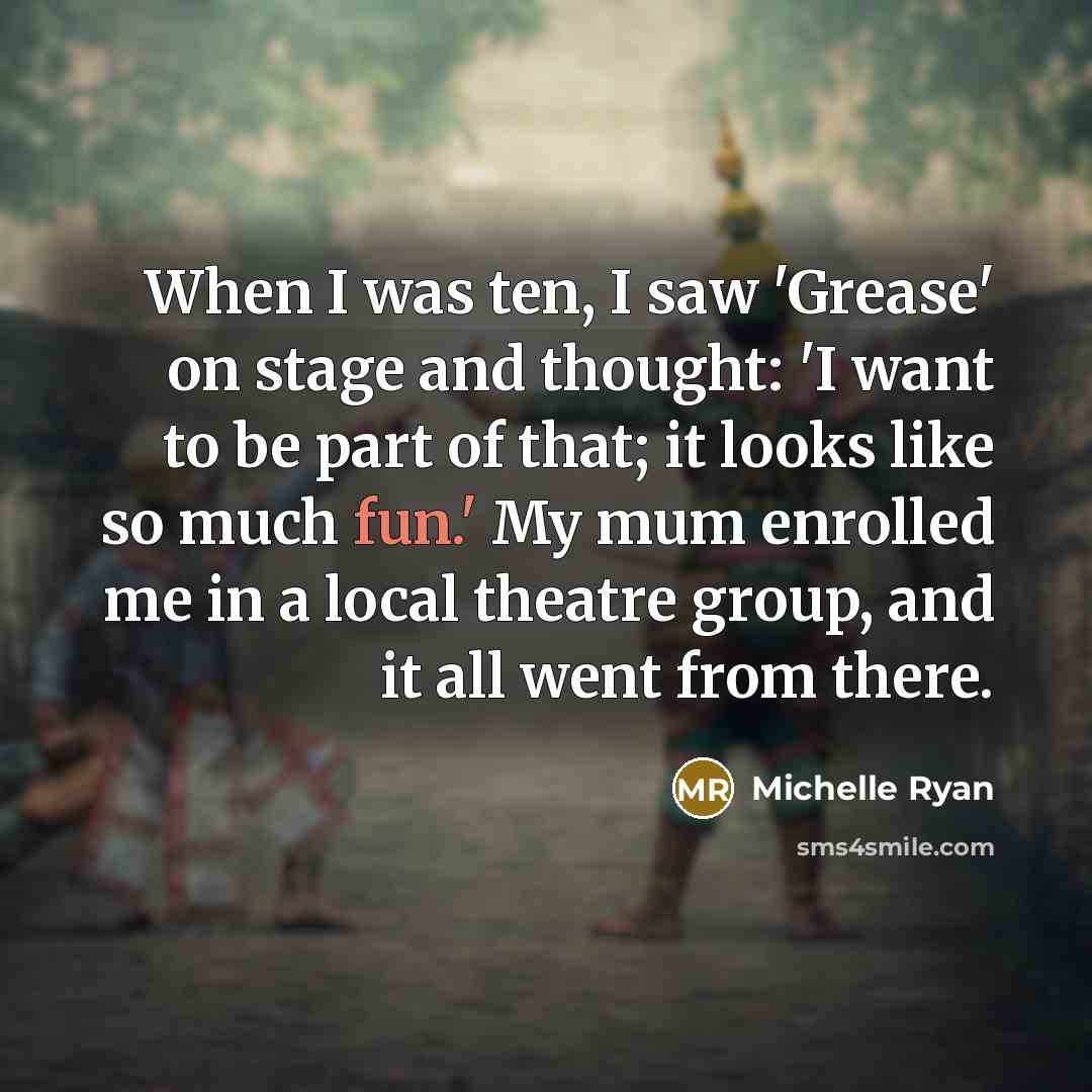 “When I was ten, I saw 'Grease' on stage and thought: 'I want to be part of that; it looks like so much fun.' My mum enrolled me in a local theatre group, and it all went from there.” quote by Michelle Ryan