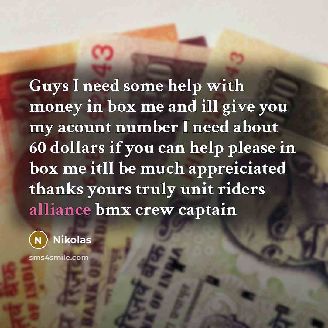 “Guys I need some help with money in box me and ill give you my acount number I need about 60 dollars if you can help please in box me itll be much appreiciated thanks yours truly unit riders alliance bmx crew captain” quote by Nikolas