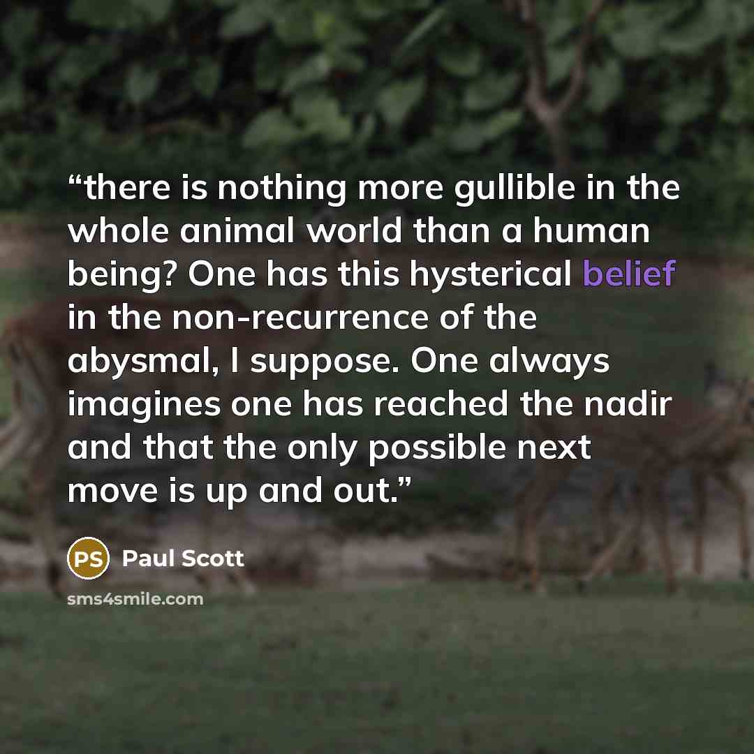“there is nothing more gullible in the whole animal world than a human being? One has this hysterical belief in the non-recurrence of the abysmal, I suppose. One always imagines one has reached the nadir and that the only possible next move is up and out.” quote by Paul Scott