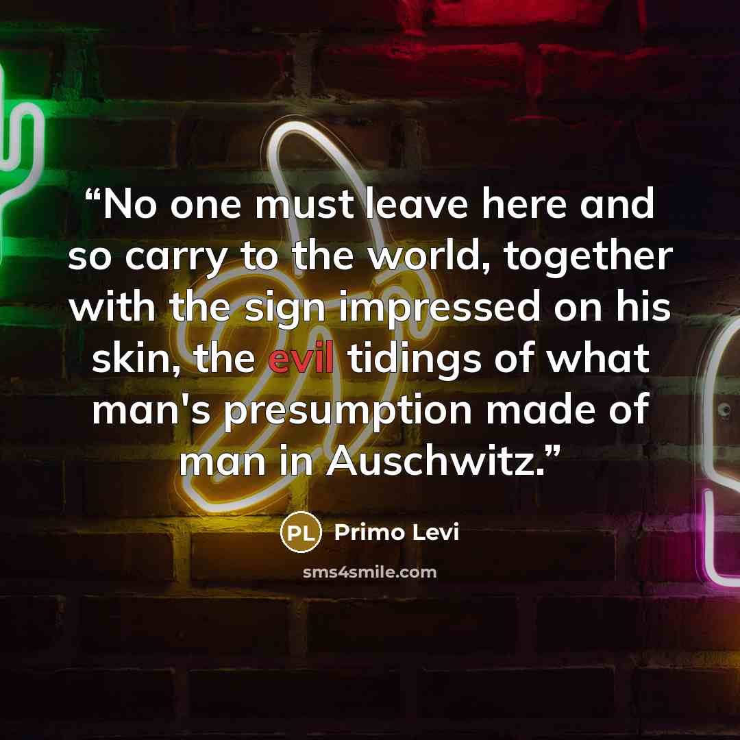 “No one must leave here and so carry to the world, together with the sign impressed on his skin, the evil tidings of what man's presumption made of man in Auschwitz.” quote by Primo Levi