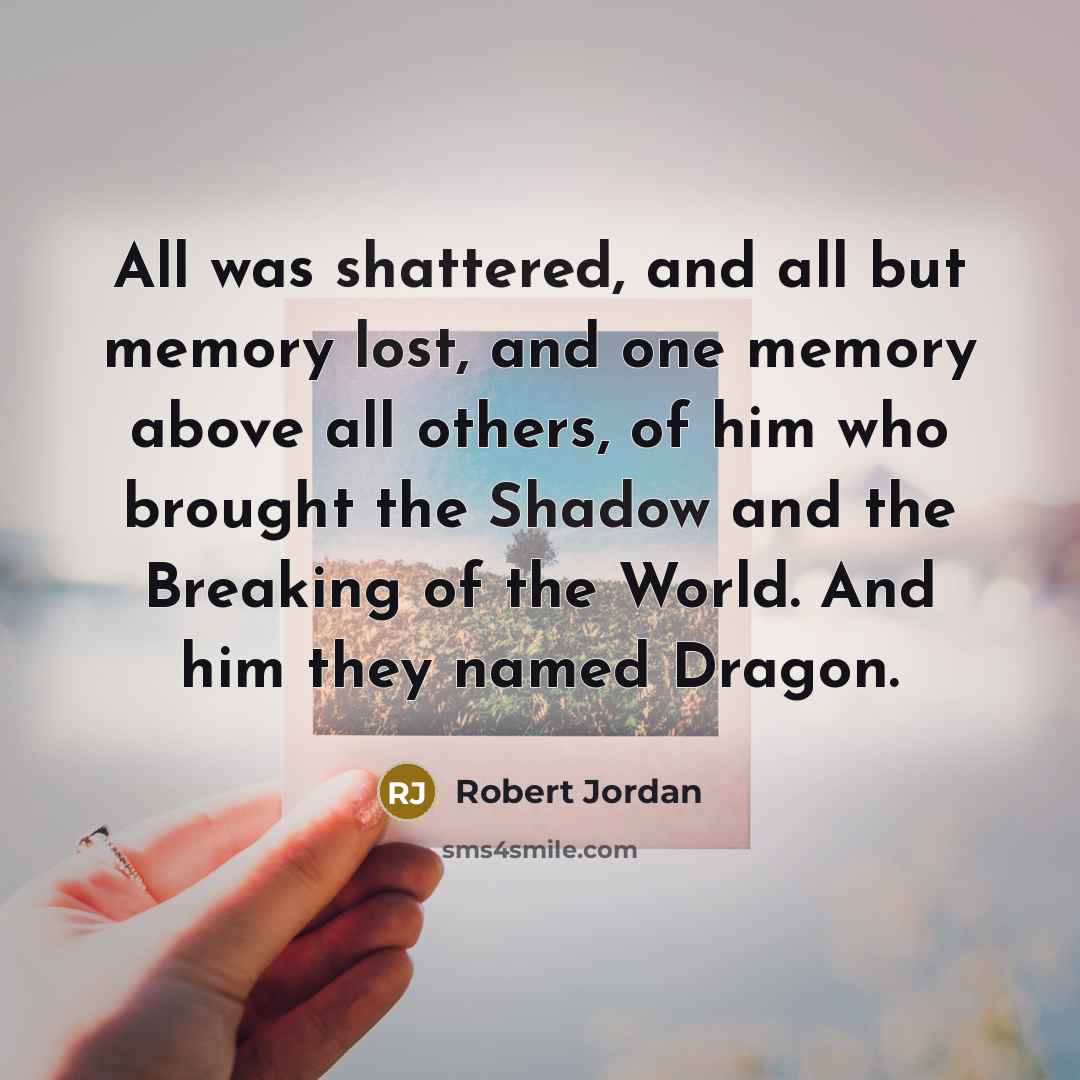 “All was shattered, and all but memory lost, and one memory above all others, of him who brought the Shadow and the Breaking of the World. And him they named Dragon.” quote by Robert Jordan
