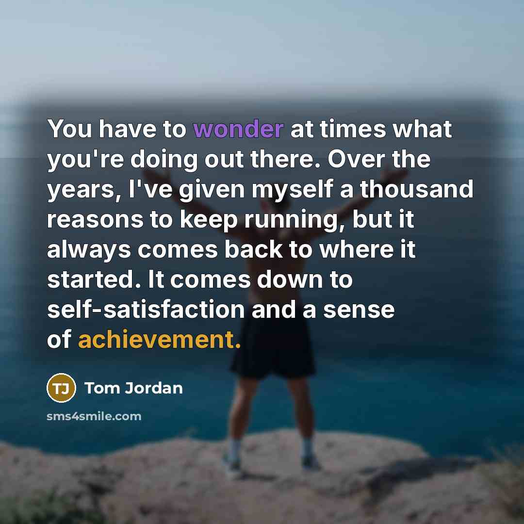 “You have to wonder at times what you're doing out there. Over the years, I've given myself a thousand reasons to keep running, but it always comes back to where it started. It comes down to self-satisfaction and a sense of achievement.” quote by Tom Jordan