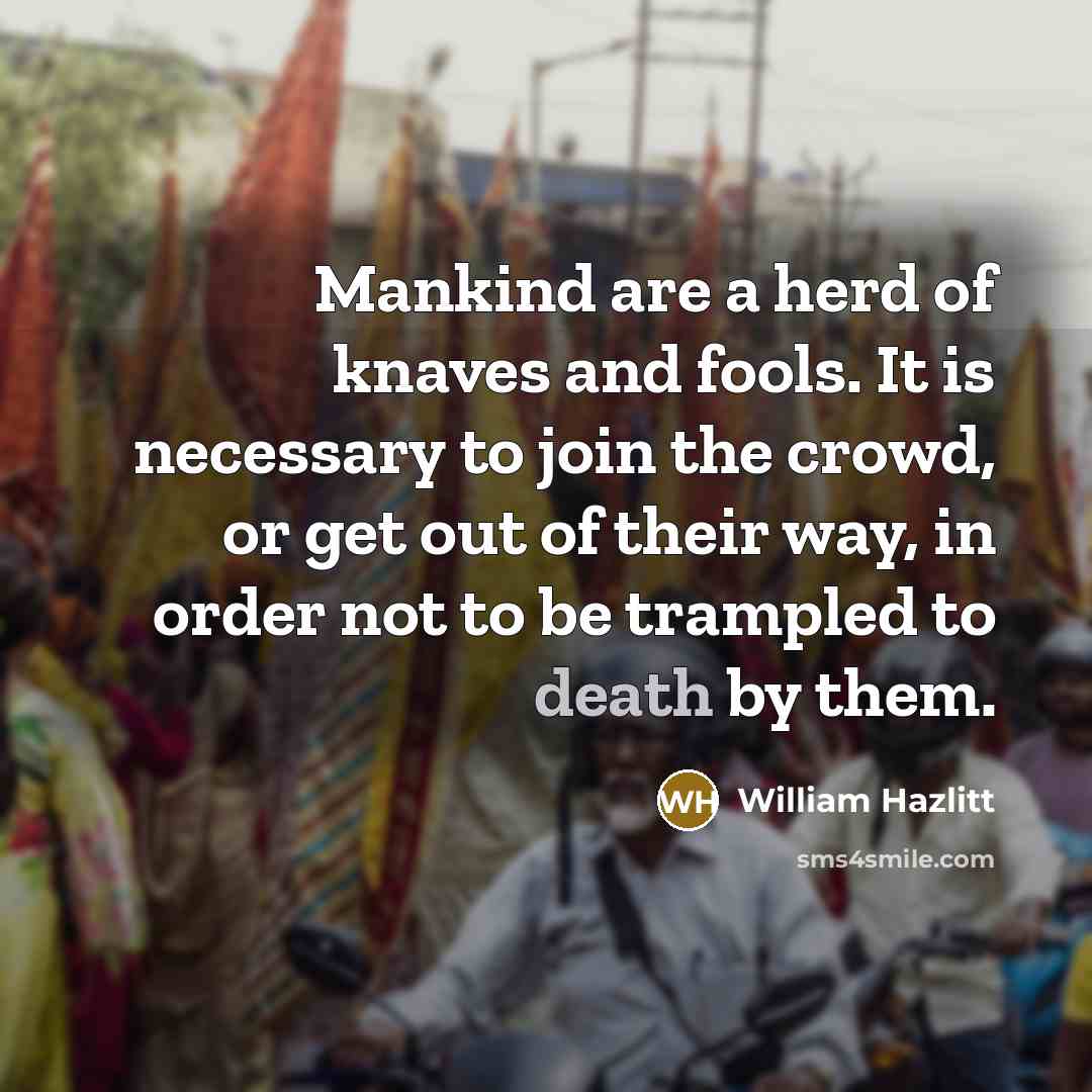 “Mankind are a herd of knaves and fools. It is necessary to join the crowd, or get out of their way, in order not to be trampled to death by them.” quote by William Hazlitt