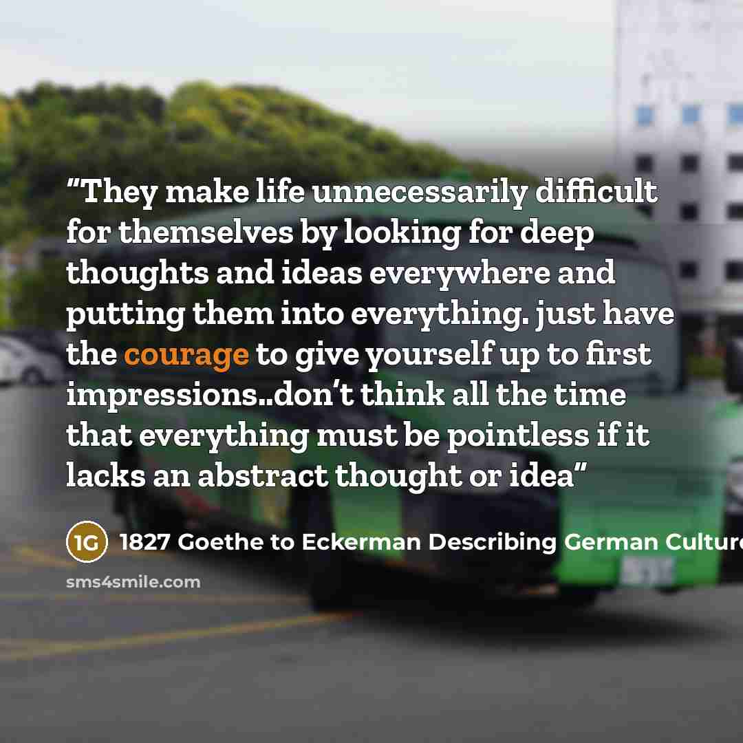 “They make life unnecessarily difficult for themselves by looking for deep thoughts and ideas everywhere and putting them into everything. just have the courage to give yourself up to first impressions..don’t think all the time that everything must be pointless if it lacks an abstract thought or idea” quote by 1827 Goethe to Eckerman Describing German Culture at Moments of Distress