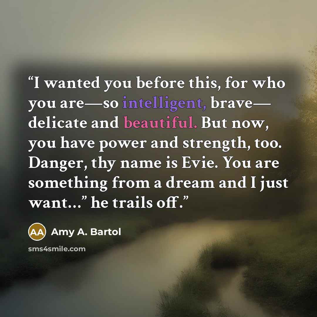“I wanted you before this, for who you are—so intelligent, brave— delicate and beautiful. But now, you have power and strength, too. Danger, thy name is Evie. You are something from a dream and I just want…” he trails off.” quote by Amy A. Bartol