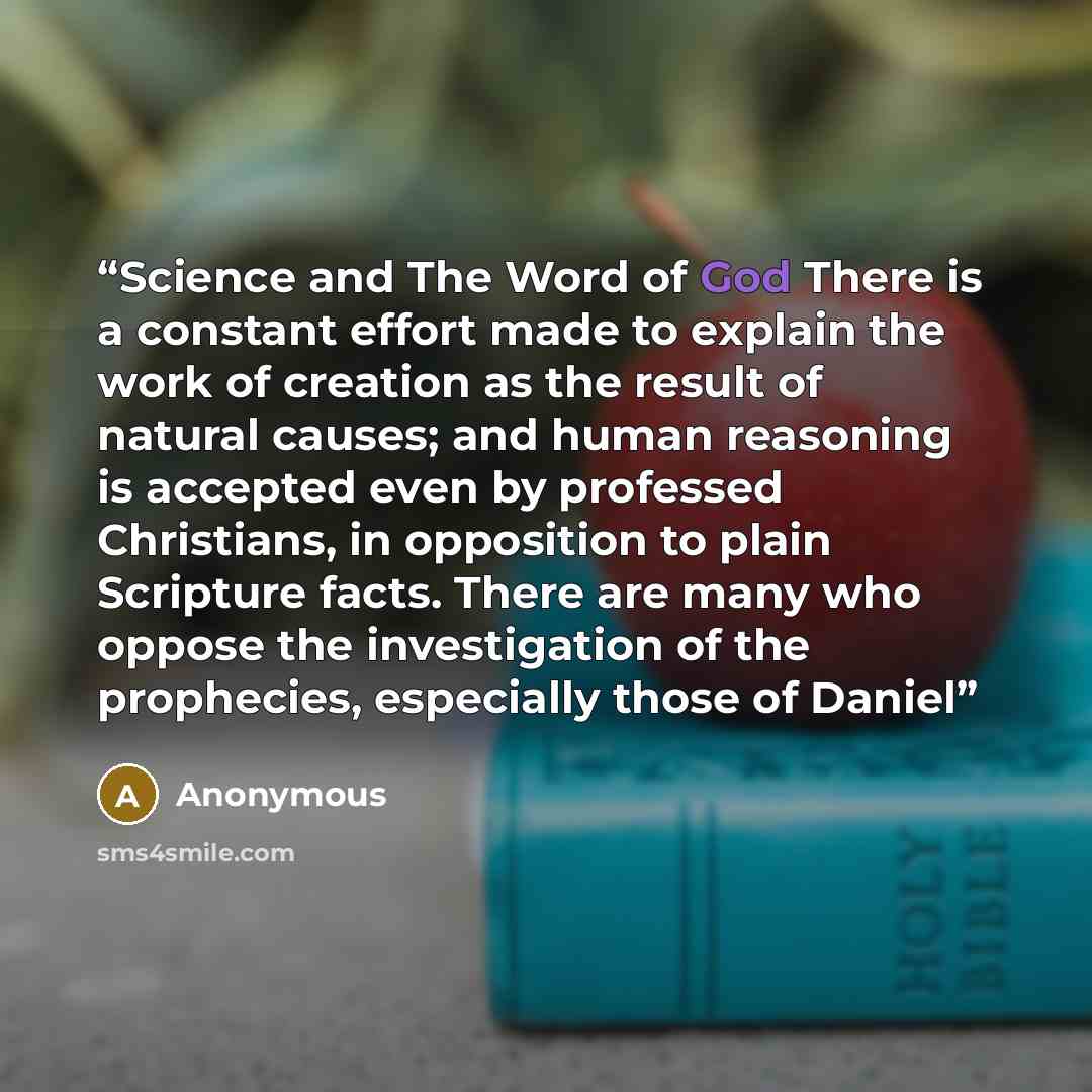 “Science and The Word of God There is a constant effort made to explain the work of creation as the result of natural causes; and human reasoning is accepted even by professed Christians, in opposition to plain Scripture facts. There are many who oppose the investigation of the prophecies…” quote by Anonymous
