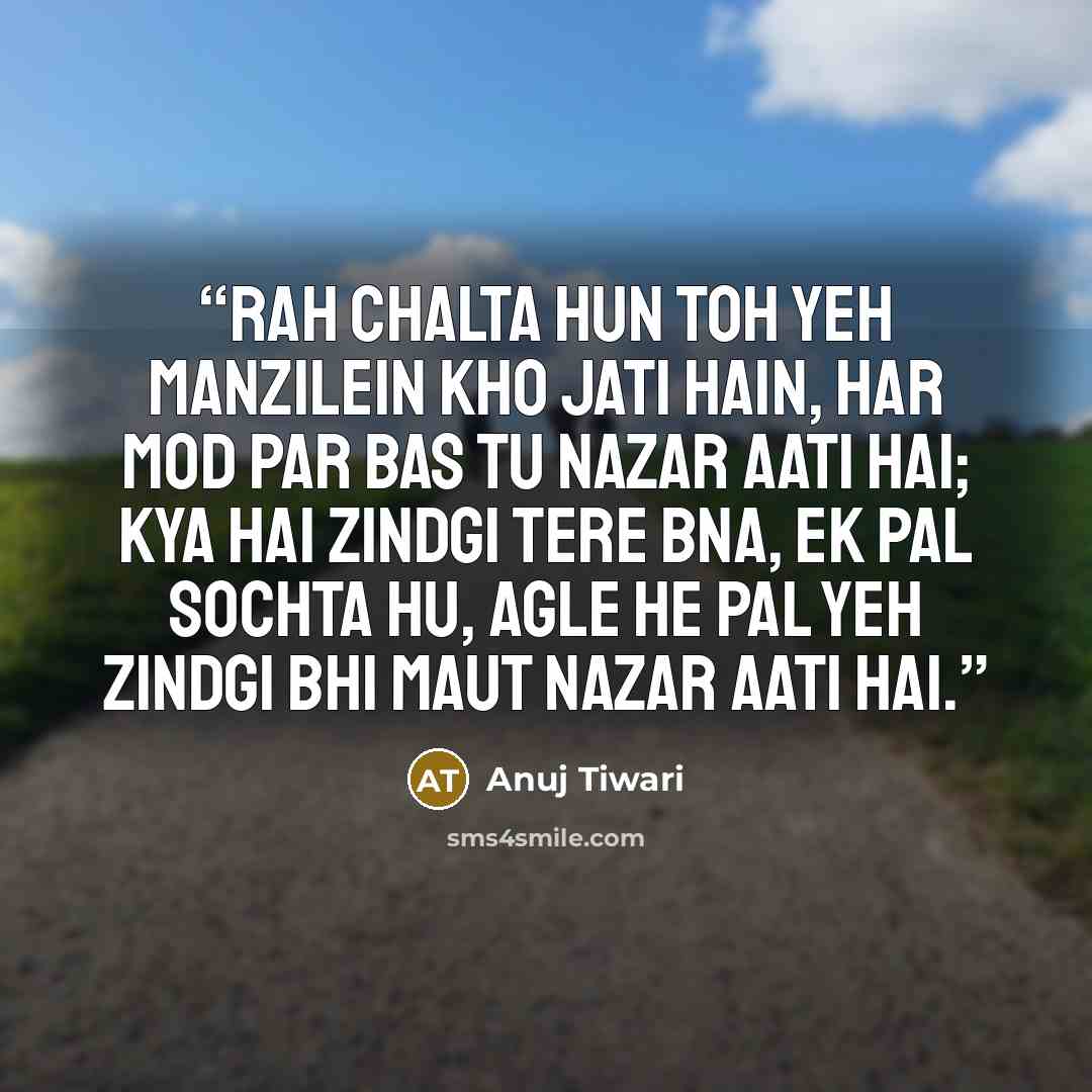 “Rah chalta hun toh yeh manzilein kho jati hain, Har mod par bas tu nazar aati hai; Kya hai zindgi tere bna, ek pal sochta hu, Agle he pal yeh zindgi bhi maut nazar aati hai.” quote by Anuj Tiwari