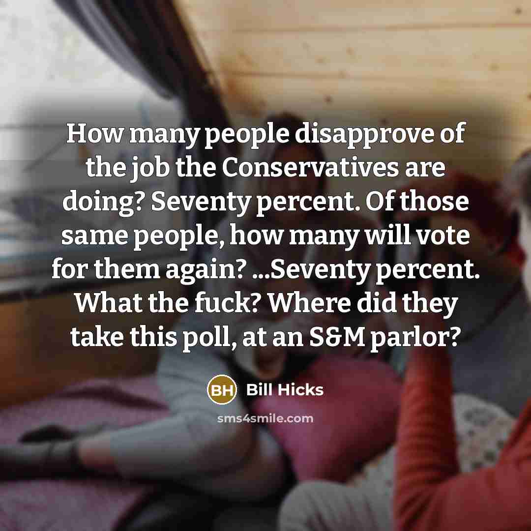 “How many people disapprove of the job the Conservatives are doing? Seventy percent. Of those same people, how many will vote for them again? ...Seventy percent. What the fuck? Where did they take this poll, at an S&M parlor?” quote by Bill Hicks