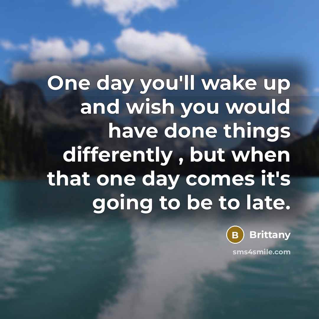 “One day you'll wake up and wish you would have done things differently , but when that one day comes it's going to be to late.” quote by Brittany