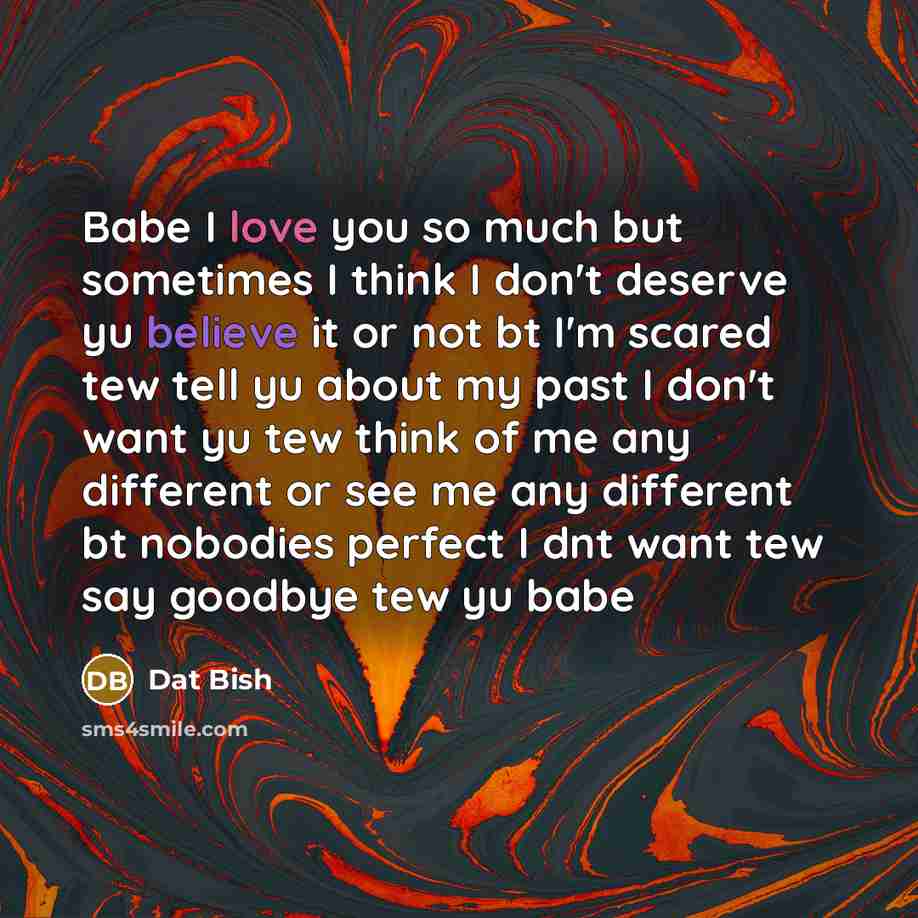 “Babe I love you so much but sometimes I think I don't deserve yu believe it or not bt I'm scared tew tell yu about my past I don't want yu tew think of me any different or see me any different bt nobodies perfect I dnt want tew say goodbye tew yu babe” quote by Dat Bish