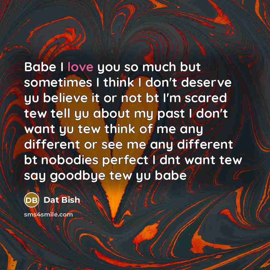“Babe I love you so much but sometimes I think I don't deserve yu believe it or not bt I'm scared tew tell yu about my past I don't want yu tew think of me any different or see me any different bt nobodies perfect I dnt want tew say goodbye tew yu babe” quote by Dat Bish