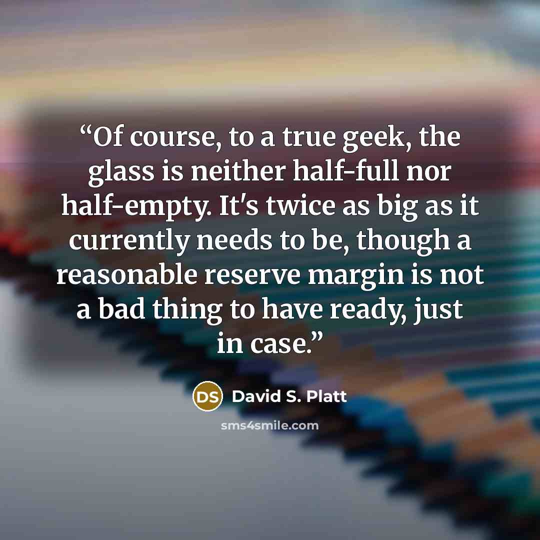 “Of course, to a true geek, the glass is neither half-full nor half-empty. It's twice as big as it currently needs to be, though a reasonable reserve margin is not a bad thing to have ready, just in case.” quote by David S. Platt