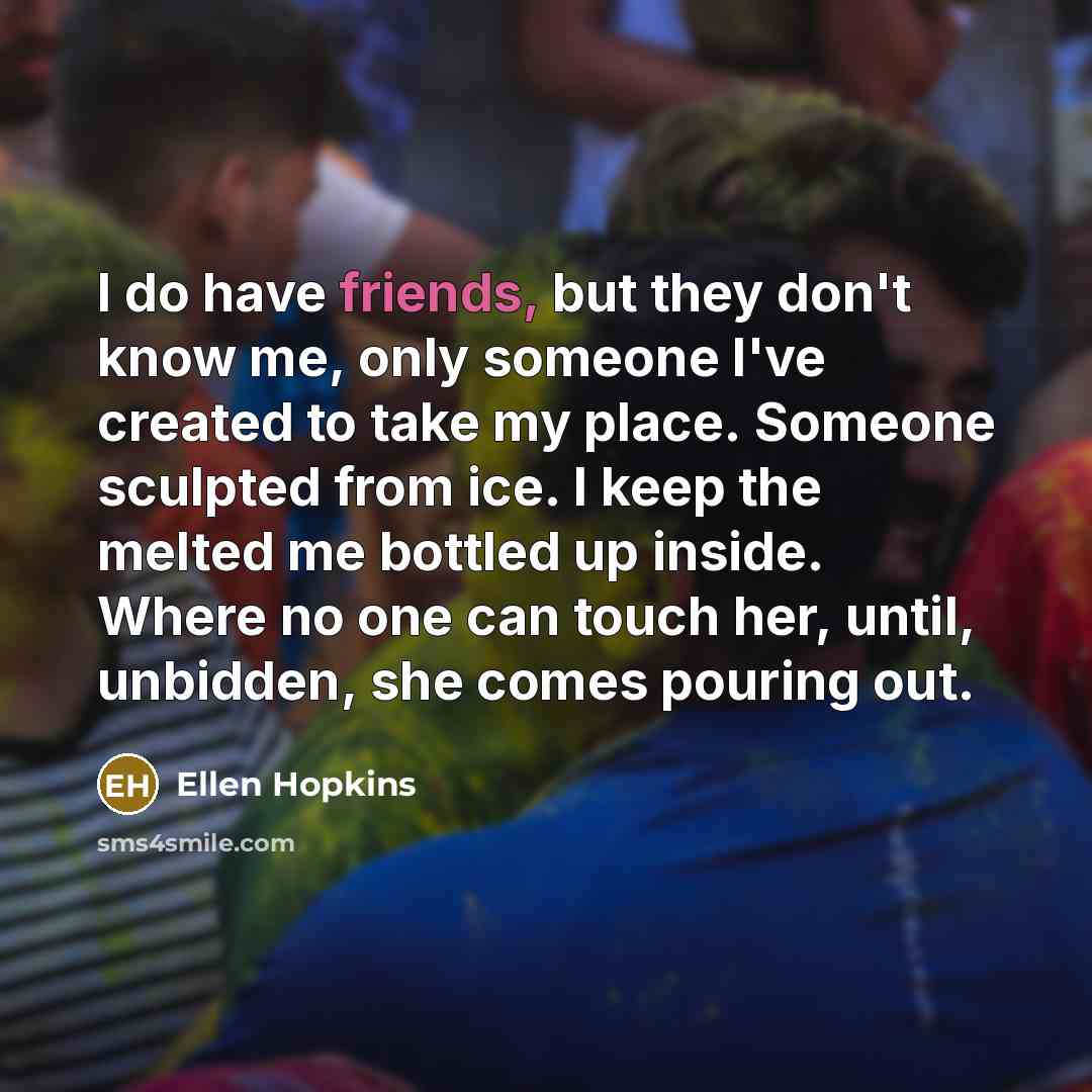 “I do have friends, but they don't know me, only someone I've created to take my place. Someone sculpted from ice. I keep the melted me bottled up inside. Where no one can touch her, until, unbidden, she comes pouring out.” quote by Ellen Hopkins