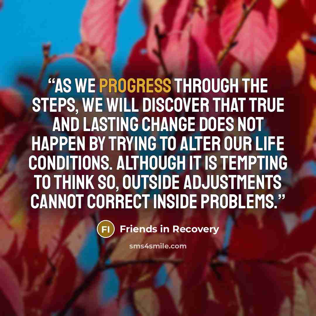 “As we progress through the Steps, we will discover that true and lasting change does not happen by trying to alter our life conditions. Although it is tempting to think so, outside adjustments cannot correct inside problems.” quote by Friends in Recovery