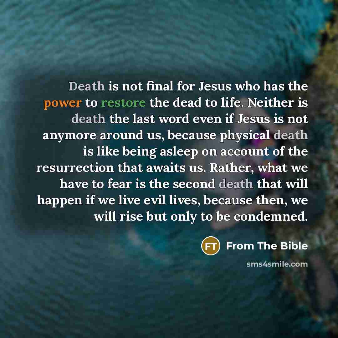 “Death is not final for Jesus who has the power to restore the dead to life. Neither is death the last word even if Jesus is not anymore around us, because physical death is like being asleep on account of the resurrection that awaits us. Rather, what we have to fear is the second death that will…” quote by From The Bible
