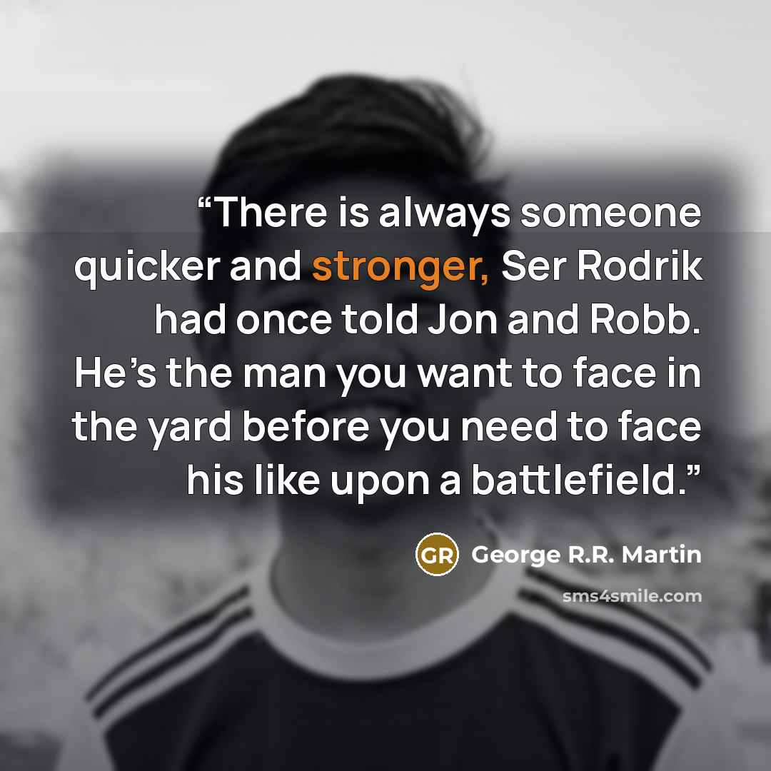 “There is always someone quicker and stronger, Ser Rodrik had once told Jon and Robb. He’s the man you want to face in the yard before you need to face his like upon a battlefield.” quote by George R.R. Martin
