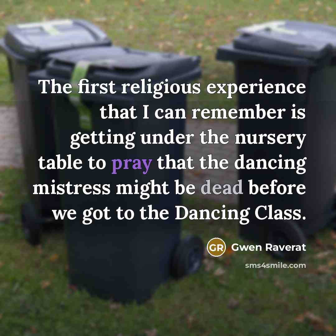 “The first religious experience that I can remember is getting under the nursery table to pray that the dancing mistress might be dead before we got to the Dancing Class.” quote by Gwen Raverat