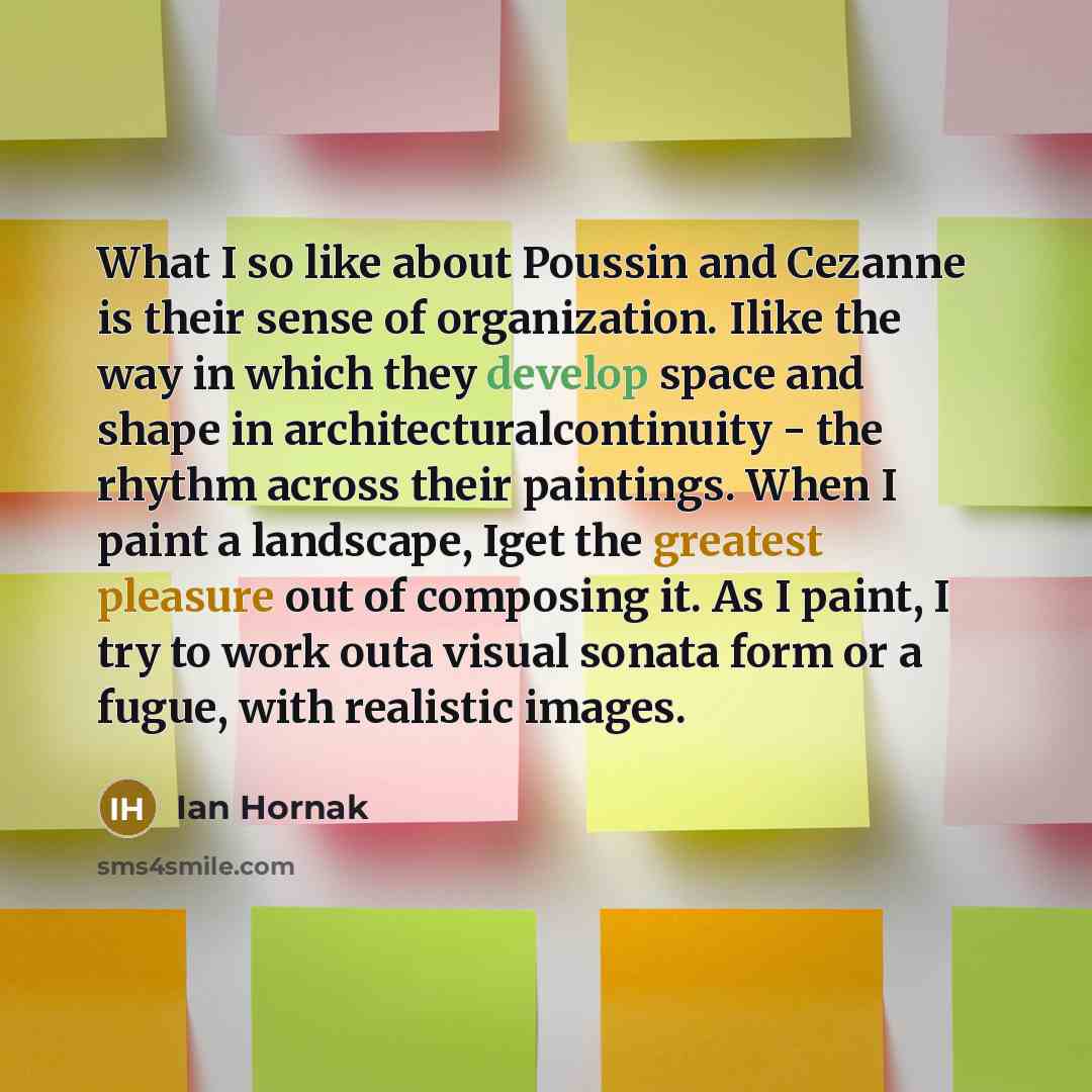 “What I so like about Poussin and Cezanne is their sense of organization. Ilike the way in which they develop space and shape in architecturalcontinuity - the rhythm across their paintings. When I paint a landscape, Iget the greatest pleasure out of composing it. As I paint, I try to work outa…” quote by Ian Hornak