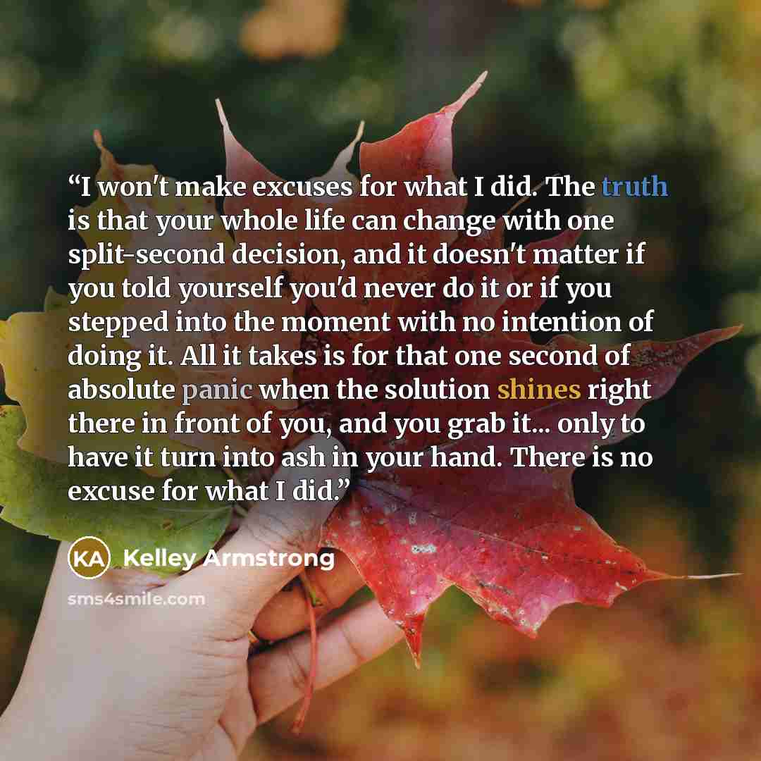 “I won't make excuses for what I did. The truth is that your whole life can change with one split-second decision, and it doesn't matter if you told yourself you'd never do it or if you stepped into the moment with no intention of doing it. All it takes is for that one second of absolute panic when…” quote by Kelley Armstrong