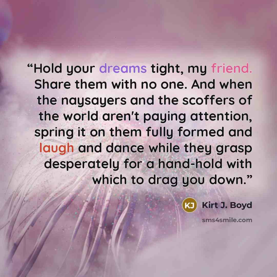 “Hold your dreams tight, my friend. Share them with no one. And when the naysayers and the scoffers of the world aren't paying attention, spring it on them fully formed and laugh and dance while they grasp desperately for a hand-hold with which to drag you down.” quote by Kirt J. Boyd