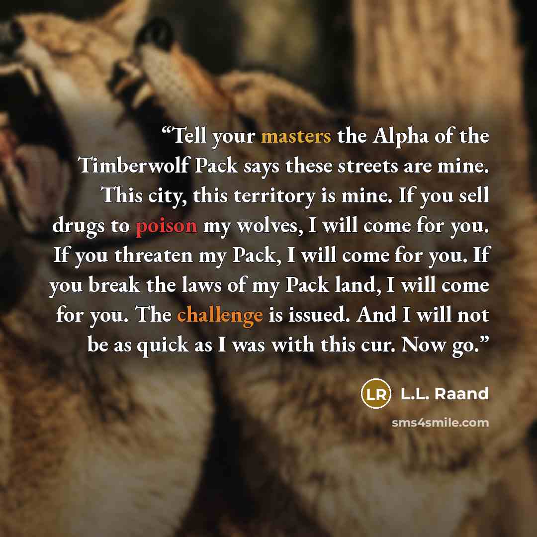 “Tell your masters the Alpha of the Timberwolf Pack says these streets are mine. This city, this territory is mine. If you sell drugs to poison my wolves, I will come for you. If you threaten my Pack, I will come for you. If you break the laws of my Pack land, I will come for you. The challenge is…” quote by L.L. Raand